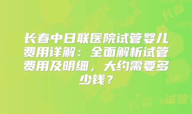长春中日联医院试管婴儿费用详解：全面解析试管费用及明细，大约需要多少钱？