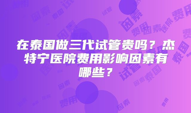 在泰国做三代试管贵吗？杰特宁医院费用影响因素有哪些？