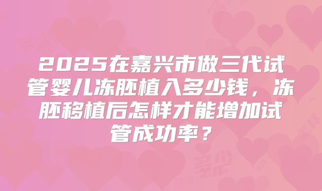 2025在嘉兴市做三代试管婴儿冻胚植入多少钱，冻胚移植后怎样才能增加试管成功率？