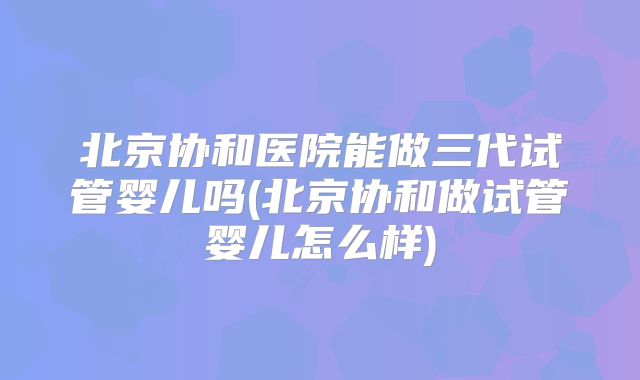 北京协和医院能做三代试管婴儿吗(北京协和做试管婴儿怎么样)