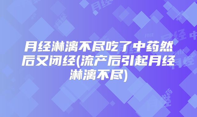 月经淋漓不尽吃了中药然后又闭经(流产后引起月经淋漓不尽)