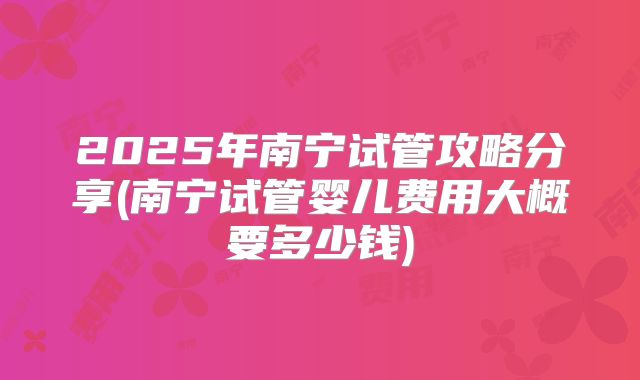 2025年南宁试管攻略分享(南宁试管婴儿费用大概要多少钱)