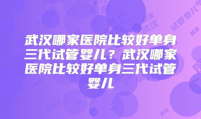 武汉哪家医院比较好单身三代试管婴儿？武汉哪家医院比较好单身三代试管婴儿