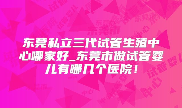 东莞私立三代试管生殖中心哪家好_东莞市做试管婴儿有哪几个医院！