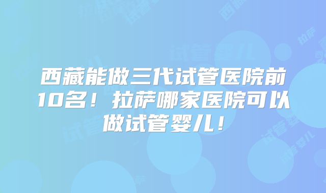 西藏能做三代试管医院前10名！拉萨哪家医院可以做试管婴儿！