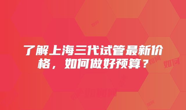 了解上海三代试管最新价格，如何做好预算？