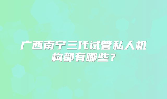 广西南宁三代试管私人机构都有哪些？