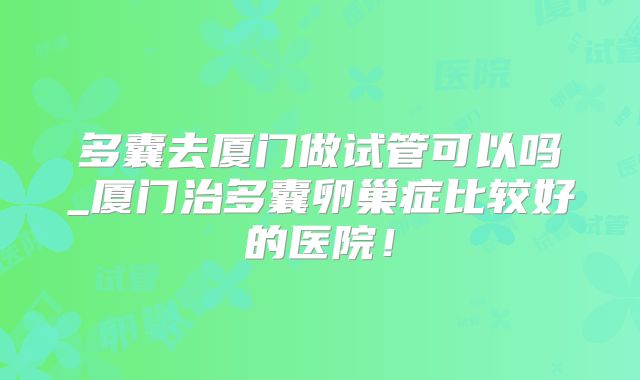 多囊去厦门做试管可以吗_厦门治多囊卵巢症比较好的医院！