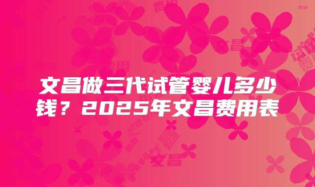 文昌做三代试管婴儿多少钱？2025年文昌费用表