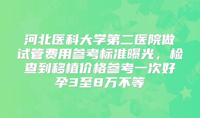 河北医科大学第二医院做试管费用参考标准曝光，检查到移植价格参考一次好孕3至8万不等