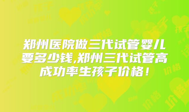 郑州医院做三代试管婴儿要多少钱,郑州三代试管高成功率生孩子价格！