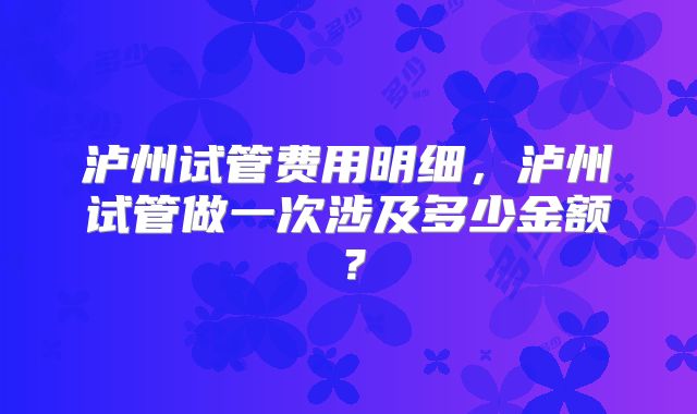 泸州试管费用明细,泸州试管做一次涉及多少金额?
