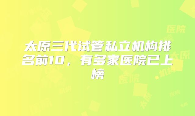 太原三代试管私立机构排名前10，有多家医院已上榜