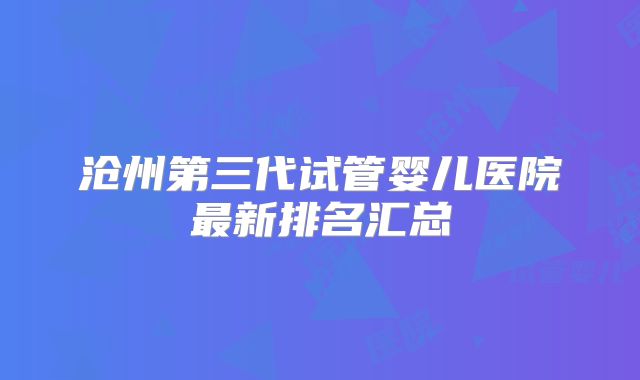 沧州第三代试管婴儿医院最新排名汇总