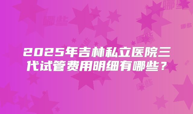 2025年吉林私立医院三代试管费用明细有哪些?