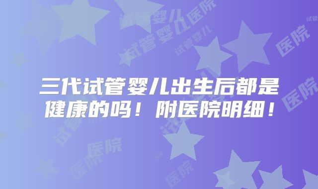 三代试管婴儿出生后都是健康的吗！附医院明细！