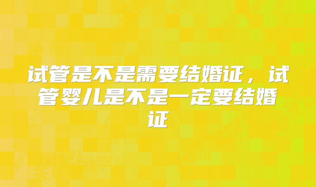 试管是不是需要结婚证,试管婴儿是不是一定要结婚证