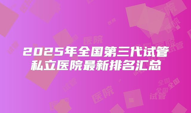 2025年全国第三代试管私立医院最新排名汇总