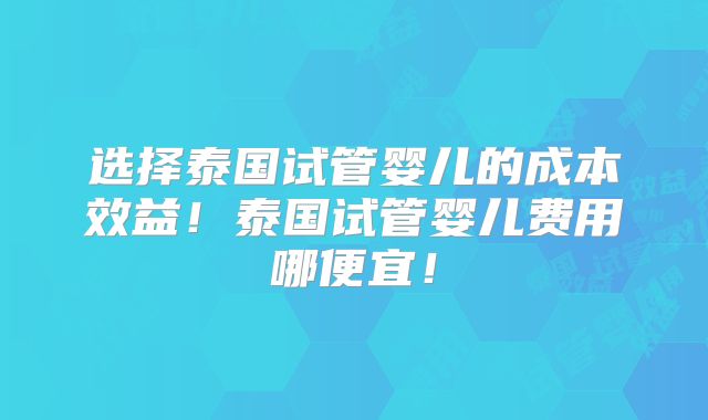 选择泰国试管婴儿的成本效益！泰国试管婴儿费用哪便宜！