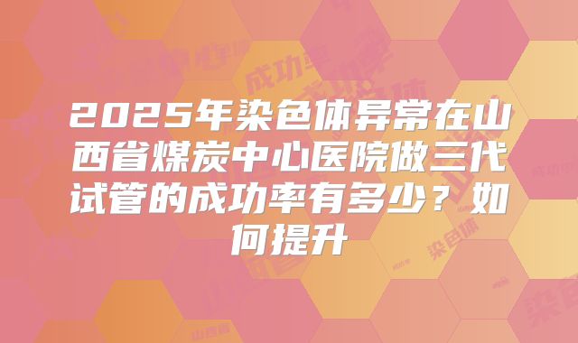 2025年染色体异常在山西省煤炭中心医院做三代试管的成功率有多少?如何提升
