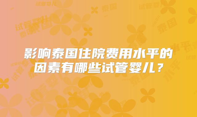影响泰国住院费用水平的因素有哪些试管婴儿？