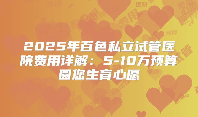 2025年百色私立试管医院费用详解:5-10万预算圆您生育心愿