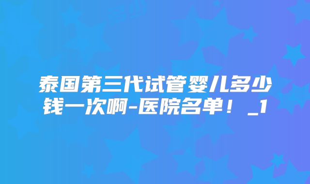 泰国第三代试管婴儿多少钱一次啊-医院名单！_1