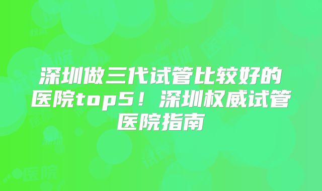 深圳做三代试管比较好的医院top5！深圳权威试管医院指南