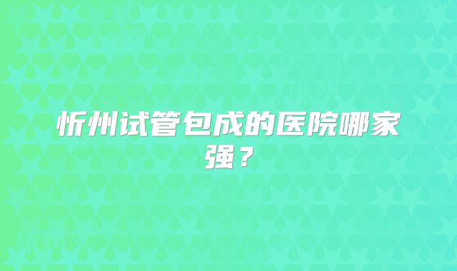 忻州试管包成的医院哪家强？