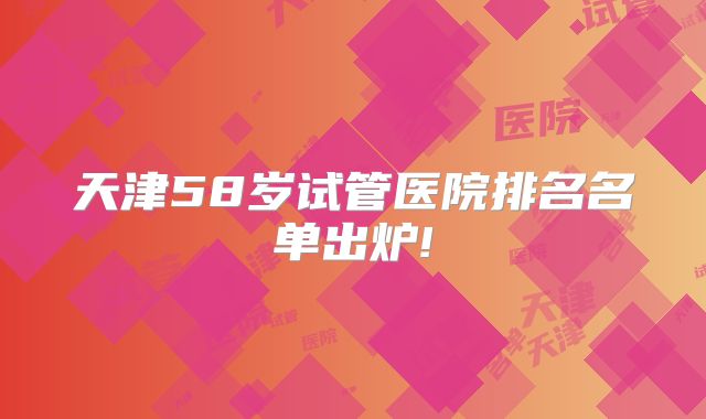 天津58岁试管医院排名名单出炉!