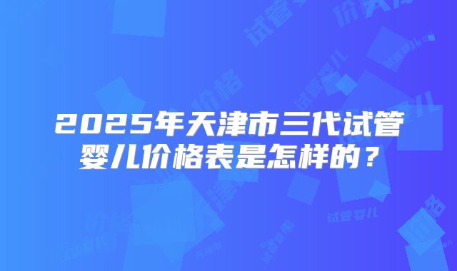 2025年天津市三代试管婴儿价格表是怎样的?