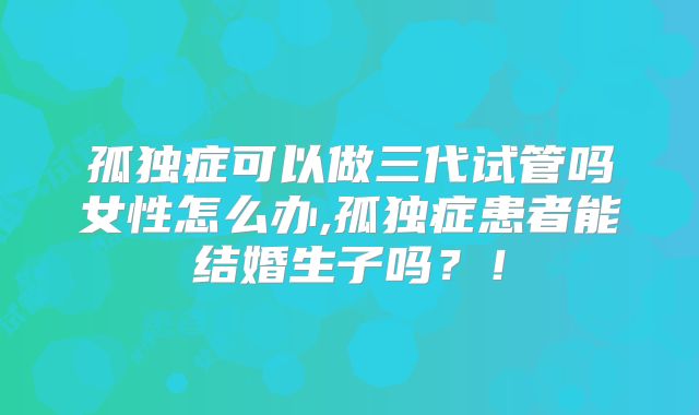 孤独症可以做三代试管吗女性怎么办,孤独症患者能结婚生子吗？！