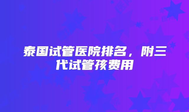 泰国试管医院排名,附三代试管孩费用