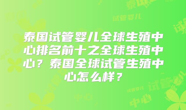 泰国试管婴儿全球生殖中心排名前十之全球生殖中心?泰国全球试管生殖中心怎么样?