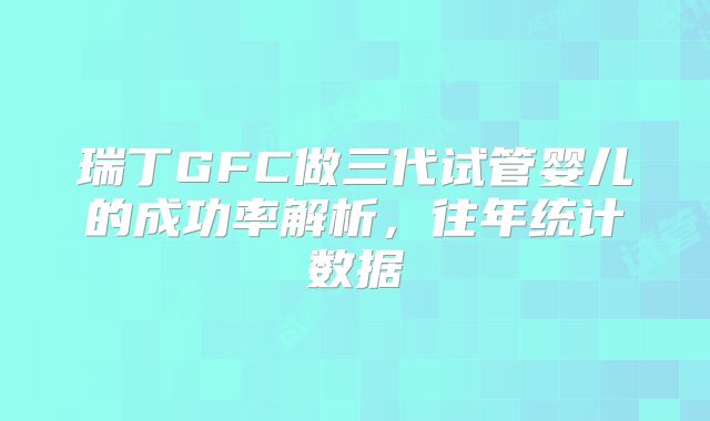 瑞丁GFC做三代试管婴儿的成功率解析,往年统计数据