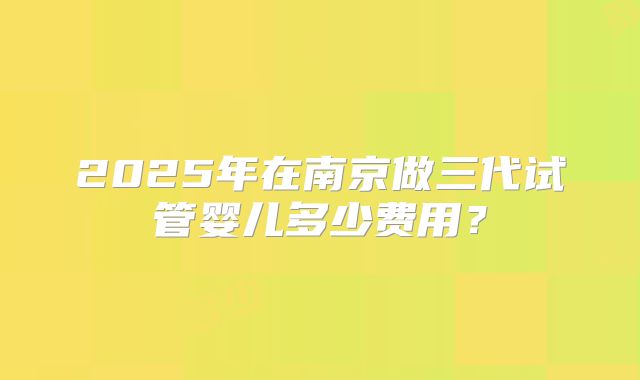 2025年在南京做三代试管婴儿多少费用？