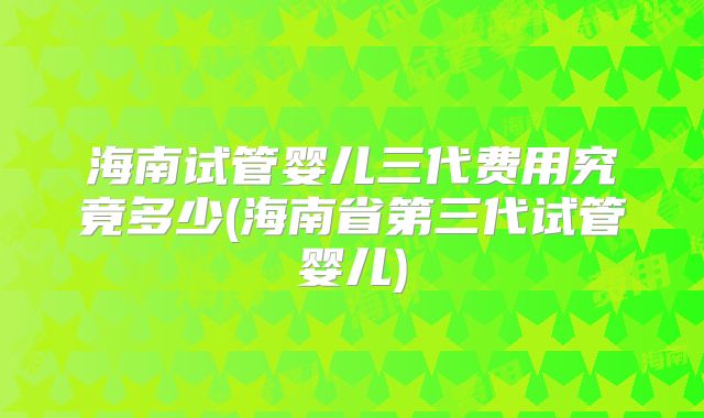 海南试管婴儿三代费用究竟多少(海南省第三代试管婴儿)