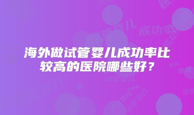 海外做试管婴儿成功率比较高的医院哪些好?