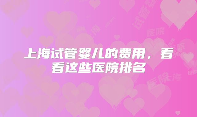 上海试管婴儿的费用，看看这些医院排名