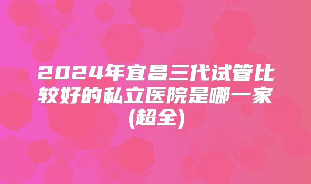 2024年宜昌三代试管比较好的私立医院是哪一家(超全)