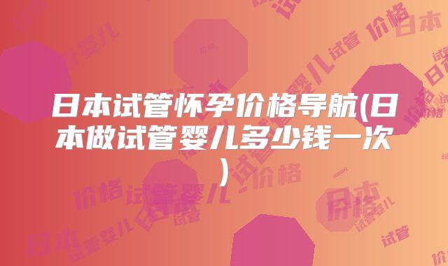 日本试管怀孕价格导航(日本做试管婴儿多少钱一次)