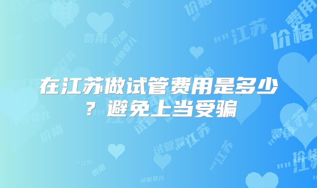 在江苏做试管费用是多少？避免上当受骗