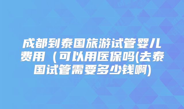 成都到泰国旅游试管婴儿费用(可以用医保吗(去泰国试管需要多少钱啊)