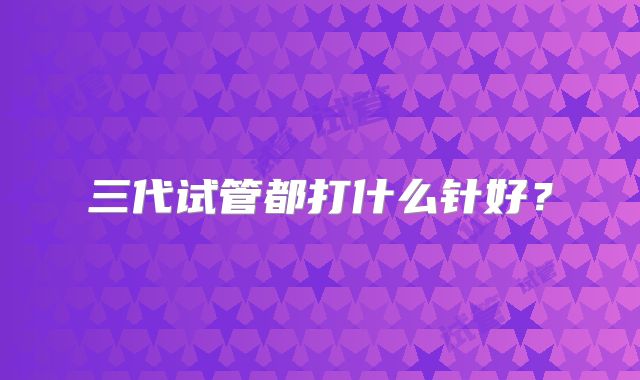 三代试管都打什么针好?