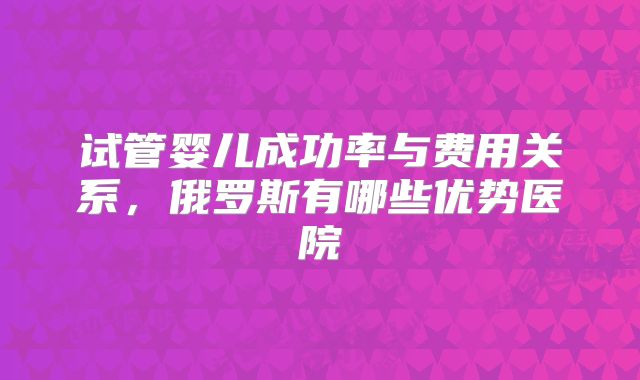 试管婴儿成功率与费用关系，俄罗斯有哪些优势医院