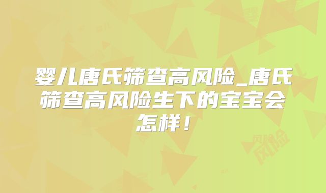 婴儿唐氏筛查高风险_唐氏筛查高风险生下的宝宝会怎样!