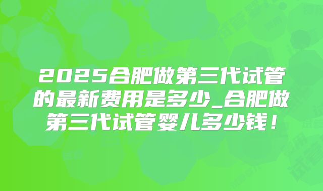 2025合肥做第三代试管的最新费用是多少_合肥做第三代试管婴儿多少钱!