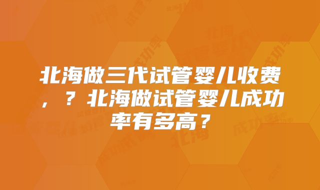 北海做三代试管婴儿收费，？北海做试管婴儿成功率有多高？