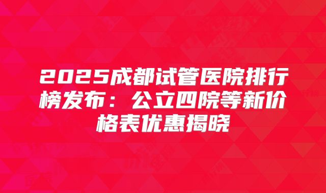 2025成都试管医院排行榜发布：公立四院等新价格表优惠揭晓