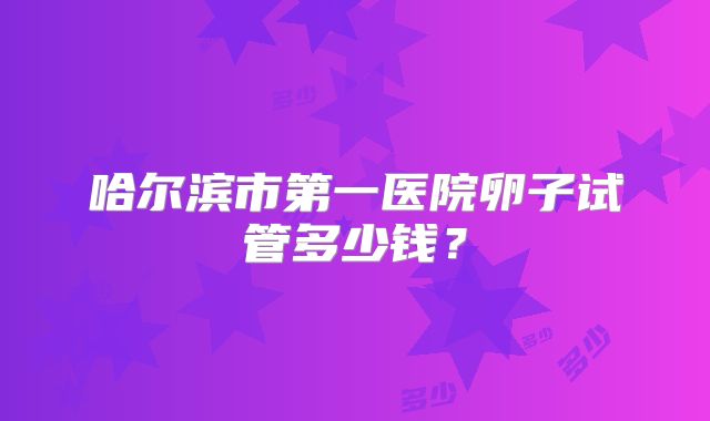 哈尔滨市第一医院卵子试管多少钱？